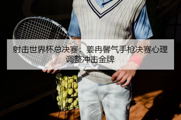 射击世界杯总决赛：姜冉馨气手枪决赛心理调整冲击金牌